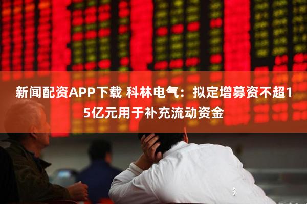 新闻配资APP下载 科林电气：拟定增募资不超15亿元用于补充流动资金