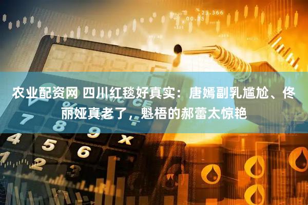 农业配资网 四川红毯好真实：唐嫣副乳尴尬、佟丽娅真老了，魁梧的郝蕾太惊艳