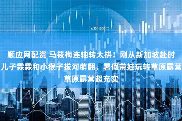 顺应网配资 马筱梅连轴转太拼！刚从新加坡赴时装周，儿子霖霖和小猴子拔河萌翻，暑假带娃玩转草原露营超充实