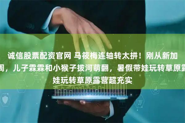 诚信股票配资官网 马筱梅连轴转太拼！刚从新加坡赴时装周，儿子霖霖和小猴子拔河萌翻，暑假带娃玩转草原露营超充实