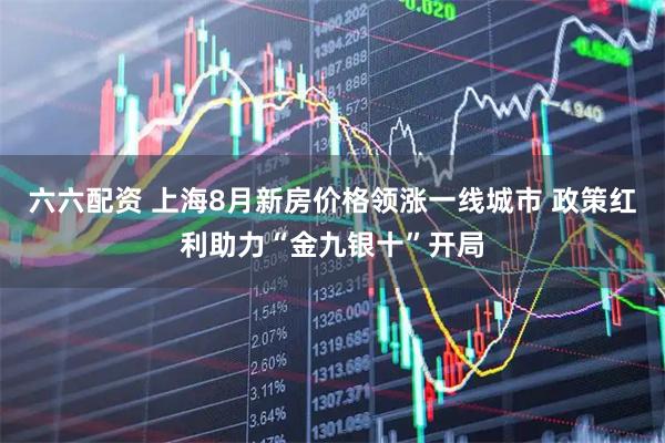 六六配资 上海8月新房价格领涨一线城市 政策红利助力“金九银十”开局