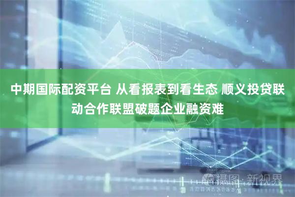 中期国际配资平台 从看报表到看生态 顺义投贷联动合作联盟破题企业融资难
