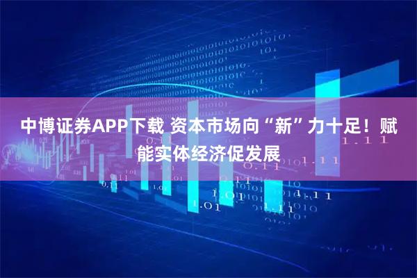 中博证券APP下载 资本市场向“新”力十足!赋能实体经济促发展