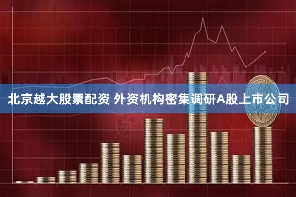 北京越大股票配资 外资机构密集调研A股上市公司