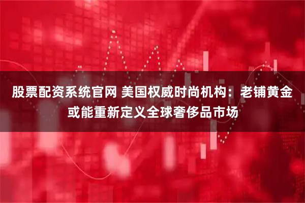 股票配资系统官网 美国权威时尚机构:老铺黄金或能重新定义全球奢侈品市场