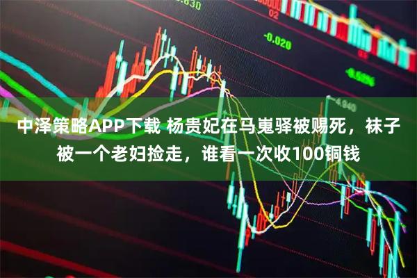 中泽策略APP下载 杨贵妃在马嵬驿被赐死，袜子被一个老妇捡走，谁看一次收100铜钱