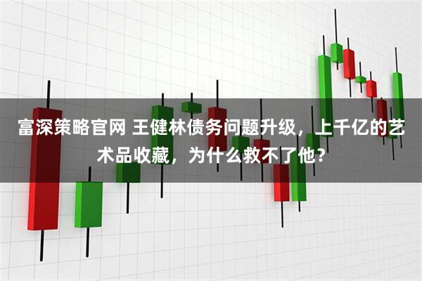 富深策略官网 王健林债务问题升级,上千亿的艺术品收藏,为什么救不了他?