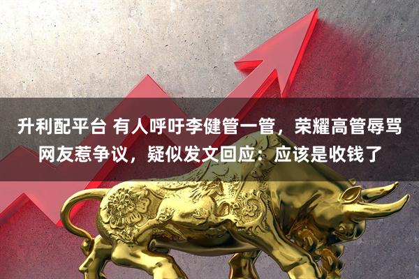 升利配平台 有人呼吁李健管一管,荣耀高管辱骂网友惹争议,疑似发文回应:应该是收钱了