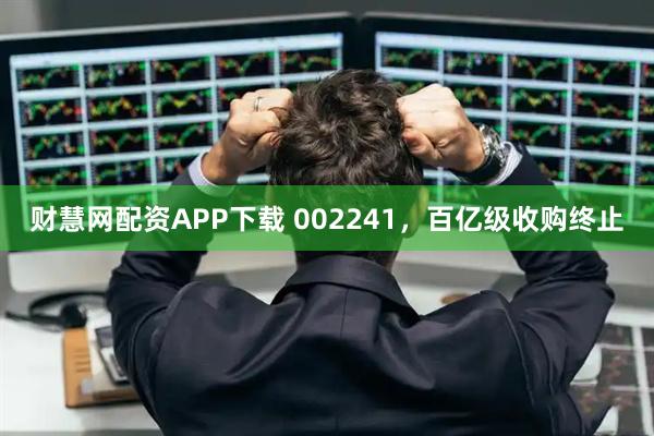 财慧网配资APP下载 002241，百亿级收购终止