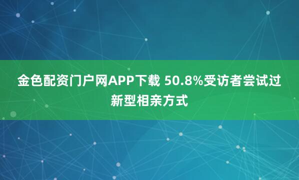 金色配资门户网APP下载 50.8%受访者尝试过新型相亲方式