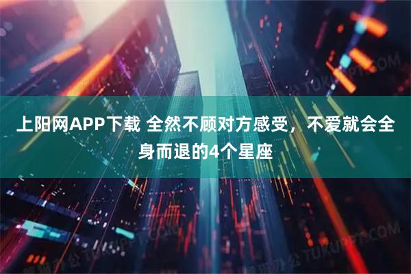 上阳网APP下载 全然不顾对方感受，不爱就会全身而退的4个星座
