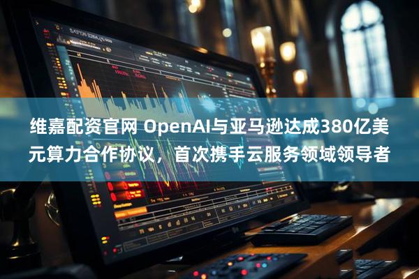 维嘉配资官网 OpenAI与亚马逊达成380亿美元算力合作协议，首次携手云服务领域领导者