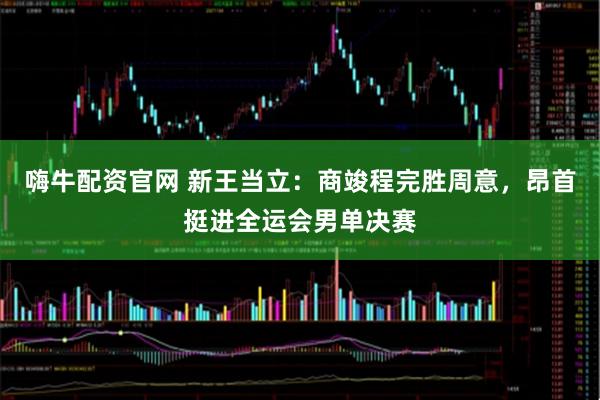 嗨牛配资官网 新王当立:商竣程完胜周意,昂首挺进全运会男单决赛