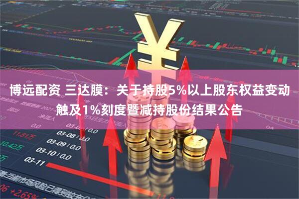 博远配资 三达膜：关于持股5%以上股东权益变动触及1%刻度暨减持股份结果公告