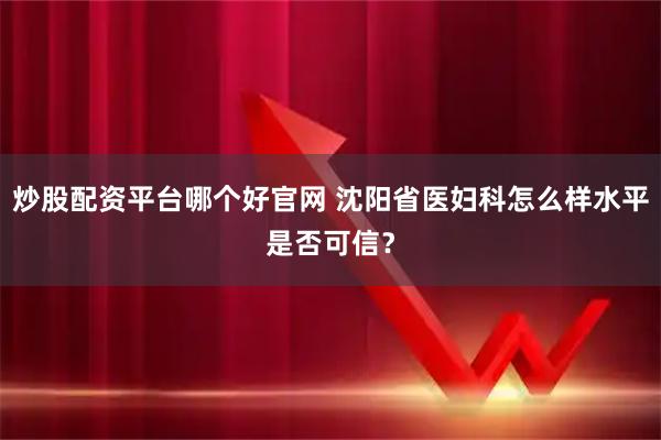 炒股配资平台哪个好官网 沈阳省医妇科怎么样水平是否可信？