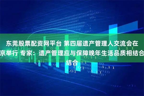东莞股票配资网平台 第四届遗产管理人交流会在京举行 专家：遗产管理应与保障晚年生活品质相结合