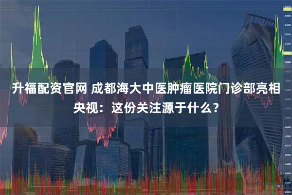 升福配资官网 成都海大中医肿瘤医院门诊部亮相央视：这份关注源于什么？