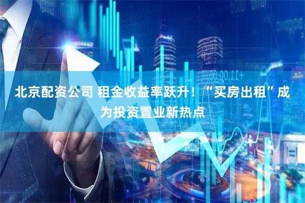 北京配资公司 租金收益率跃升！　“买房出租”成为投资置业新热点