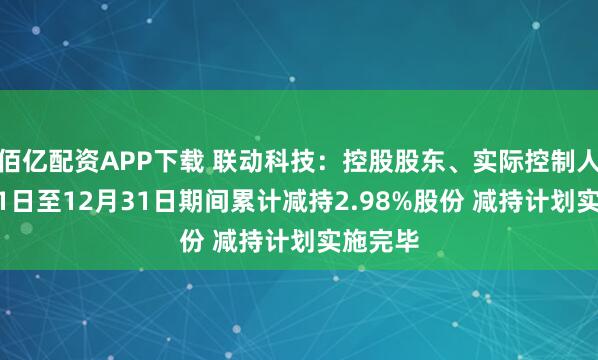 佰亿配资APP下载 联动科技:控股股东、实际控制人11月11日至12月31日期间累计减持2.98%股份 减持计划实施完毕