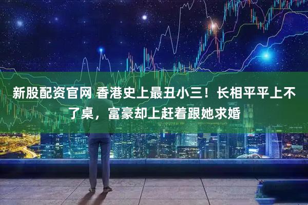 新股配资官网 香港史上最丑小三！长相平平上不了桌，富豪却上赶着跟她求婚