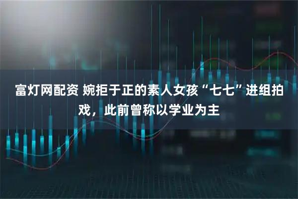 富灯网配资 婉拒于正的素人女孩“七七”进组拍戏,此前曾称以学业为主