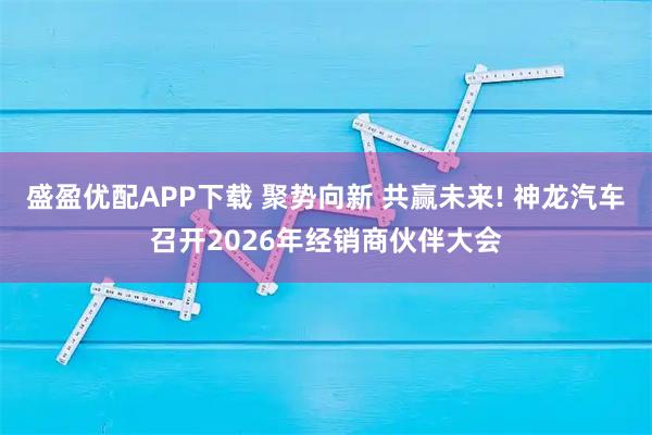 盛盈优配APP下载 聚势向新 共赢未来! 神龙汽车召开2026年经销商伙伴大会
