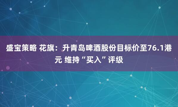 盛宝策略 花旗：升青岛啤酒股份目标价至76.1港元 维持“买入”评级