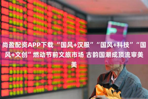 尚盈配资APP下载 “国风+汉服”“国风+科技”“国风+文创”燃动节前文旅市场 古韵国潮成顶流审美