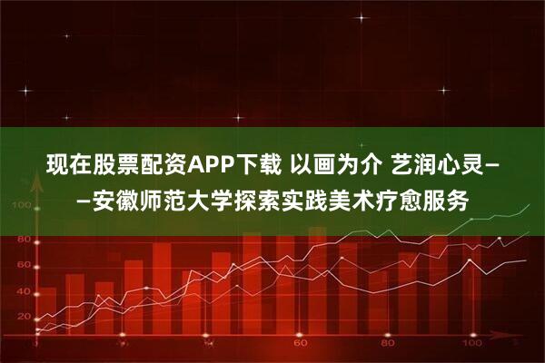 现在股票配资APP下载 以画为介 艺润心灵——安徽师范大学探索实践美术疗愈服务