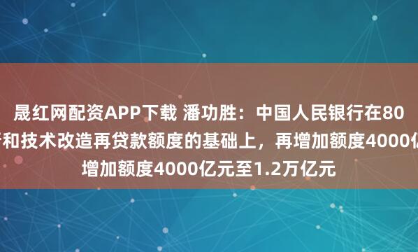晟红网配资APP下载 潘功胜：中国人民银行在8000亿元科技创新和技术改造再贷款额度的基础上，再增加额度4000亿元至1.2万亿元
