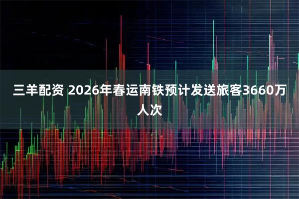三羊配资 2026年春运南铁预计发送旅客3660万人次