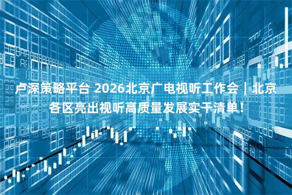 卢深策略平台 2026北京广电视听工作会｜北京各区亮出视听高质量发展实干清单！