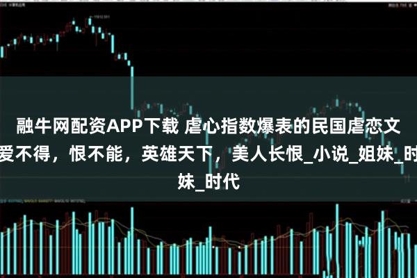 融牛网配资APP下载 虐心指数爆表的民国虐恋文，爱不得，恨不能，英雄天下，美人长恨_小说_姐妹_时代