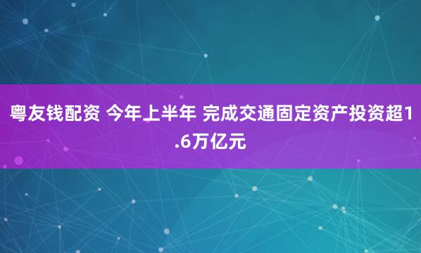 粤友钱配资 今年上半年 完成交通固定资产投资超1.6万亿元