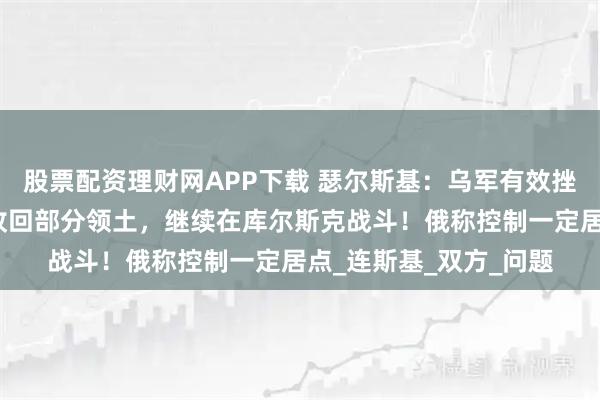 股票配资理财网APP下载 瑟尔斯基：乌军有效挫败了俄军进攻，成功收回部分领土，继续在库尔斯克战斗！俄称控制一定居点_连斯基_双方_问题