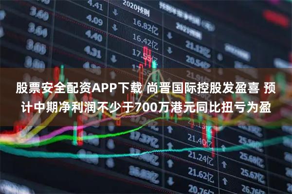 股票安全配资APP下载 尚晋国际控股发盈喜 预计中期净利润不少于700万港元同比扭亏为盈