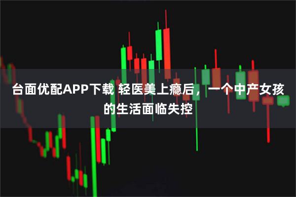台面优配APP下载 轻医美上瘾后,一个中产女孩的生活面临失控