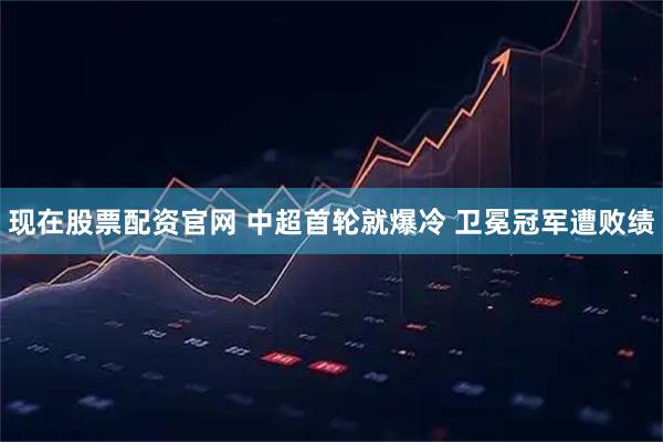 现在股票配资官网 中超首轮就爆冷 卫冕冠军遭败绩