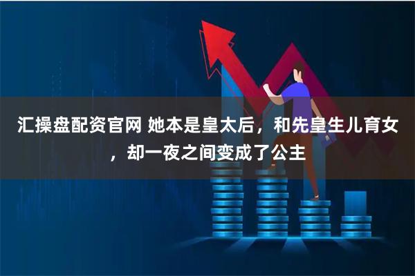 汇操盘配资官网 她本是皇太后，和先皇生儿育女，却一夜之间变成了公主