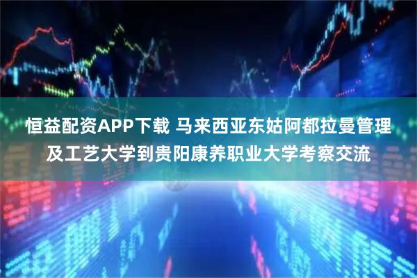 恒益配资APP下载 马来西亚东姑阿都拉曼管理及工艺大学到贵阳康养职业大学考察交流
