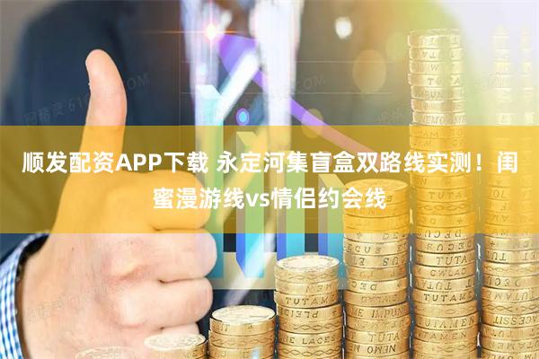 顺发配资APP下载 永定河集盲盒双路线实测！闺蜜漫游线vs情侣约会线